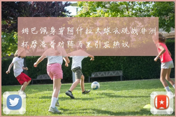 姆巴佩身穿阿什拉夫球衣观战非洲杯摩洛哥对阵马里引发热议
