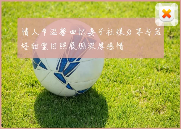 情人节温馨回忆妻子社媒分享与若塔甜蜜旧照展现深厚感情