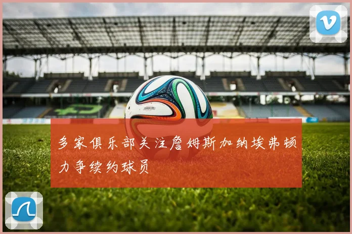 多家俱乐部关注詹姆斯加纳埃弗顿力争续约球员