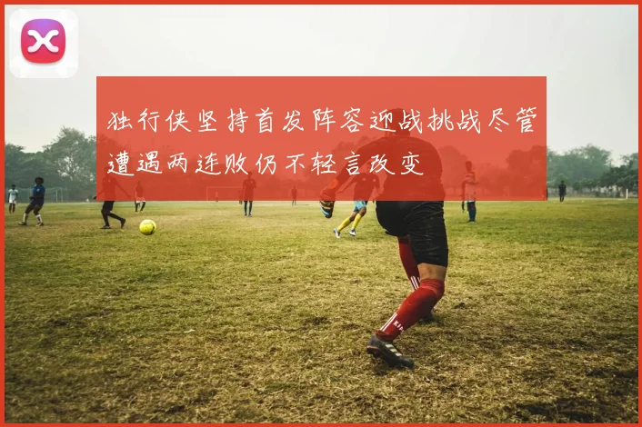 独行侠坚持首发阵容迎战挑战尽管遭遇两连败仍不轻言改变