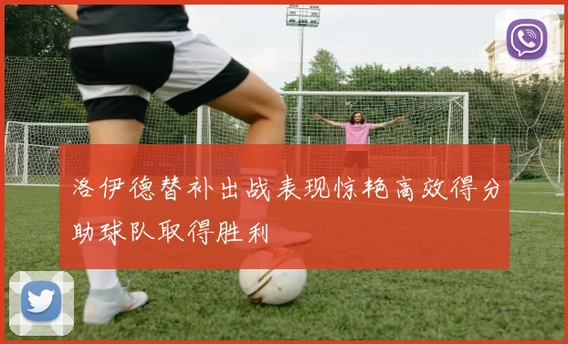 洛伊德替补出战表现惊艳高效得分助球队取得胜利