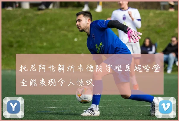 托尼阿伦解析韦德防守难度超哈登全能表现令人惊叹