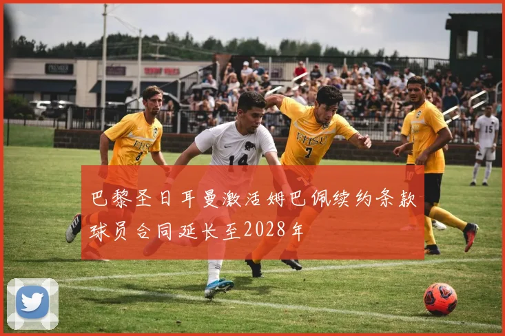 巴黎圣日耳曼激活姆巴佩续约条款球员合同延长至2028年