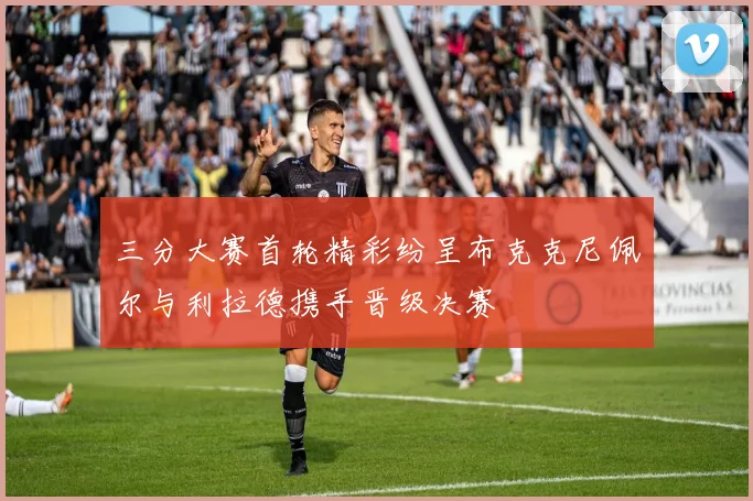三分大赛首轮精彩纷呈布克克尼佩尔与利拉德携手晋级决赛