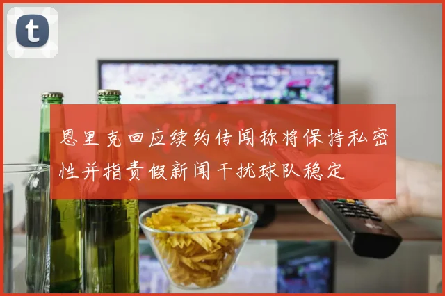 恩里克回应续约传闻称将保持私密性并指责假新闻干扰球队稳定