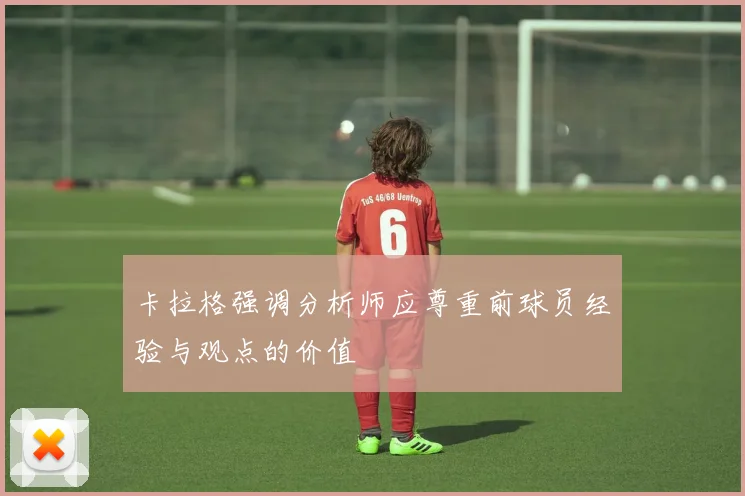 卡拉格强调分析师应尊重前球员经验与观点的价值