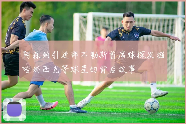 阿森纳引进那不勒斯首席球探发掘哈姆西克等球星的背后故事