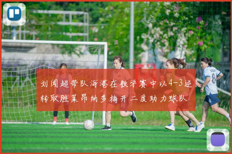 刘闻超带队海港在教学赛中以4-3逆转取胜莱昂纳多梅开二度助力球队