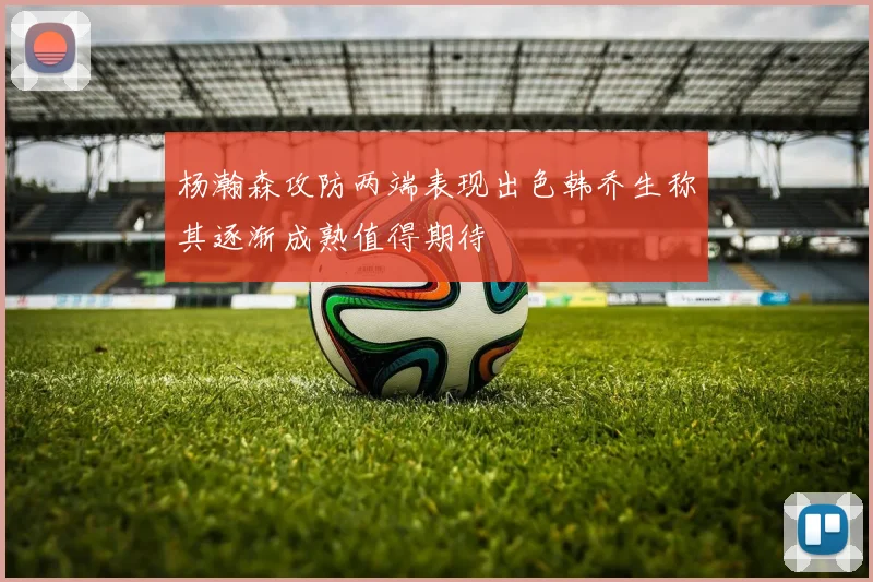 杨瀚森攻防两端表现出色韩乔生称其逐渐成熟值得期待
