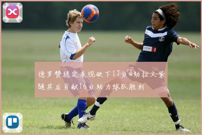 德罗赞稳定表现砍下17分4助拉文紧随其后贡献16分助力球队胜利