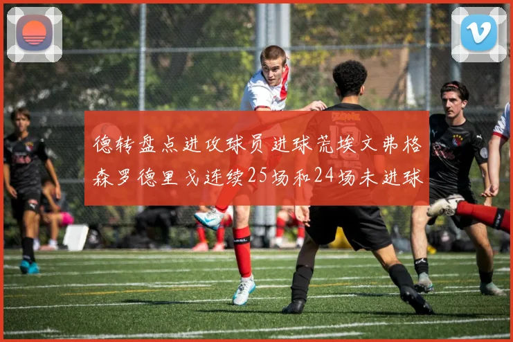 德转盘点进攻球员进球荒埃文弗格森罗德里戈连续25场和24场未进球