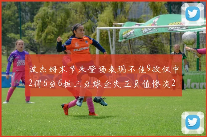 波杰姆末节未登场表现不佳9投仅中2得6分6板三分球全失正负值惨淡20