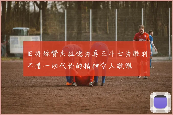 旧将称赞杰拉德为真正斗士为胜利不惜一切代价的精神令人敬佩