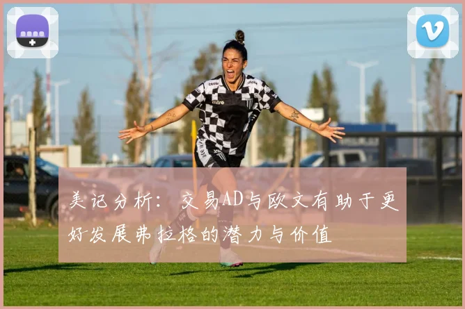 美记分析：交易AD与欧文有助于更好发展弗拉格的潜力与价值