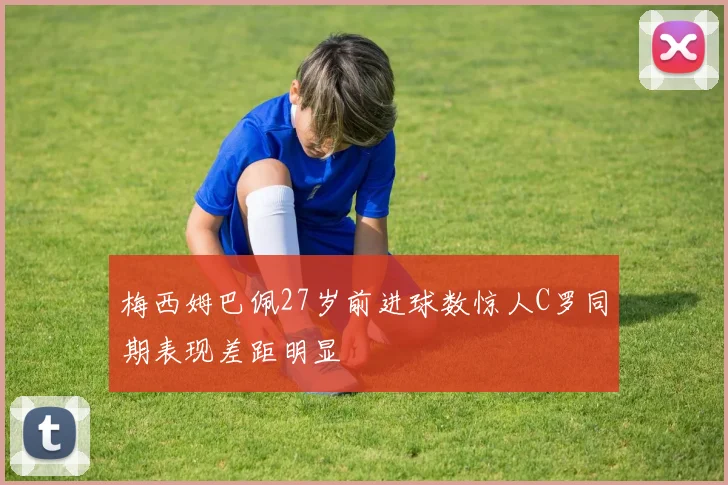 梅西姆巴佩27岁前进球数惊人C罗同期表现差距明显