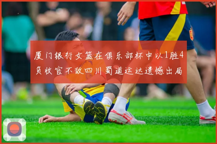 厦门银行女篮在俱乐部杯中以1胜4负收官不敌四川蜀道运达遗憾出局